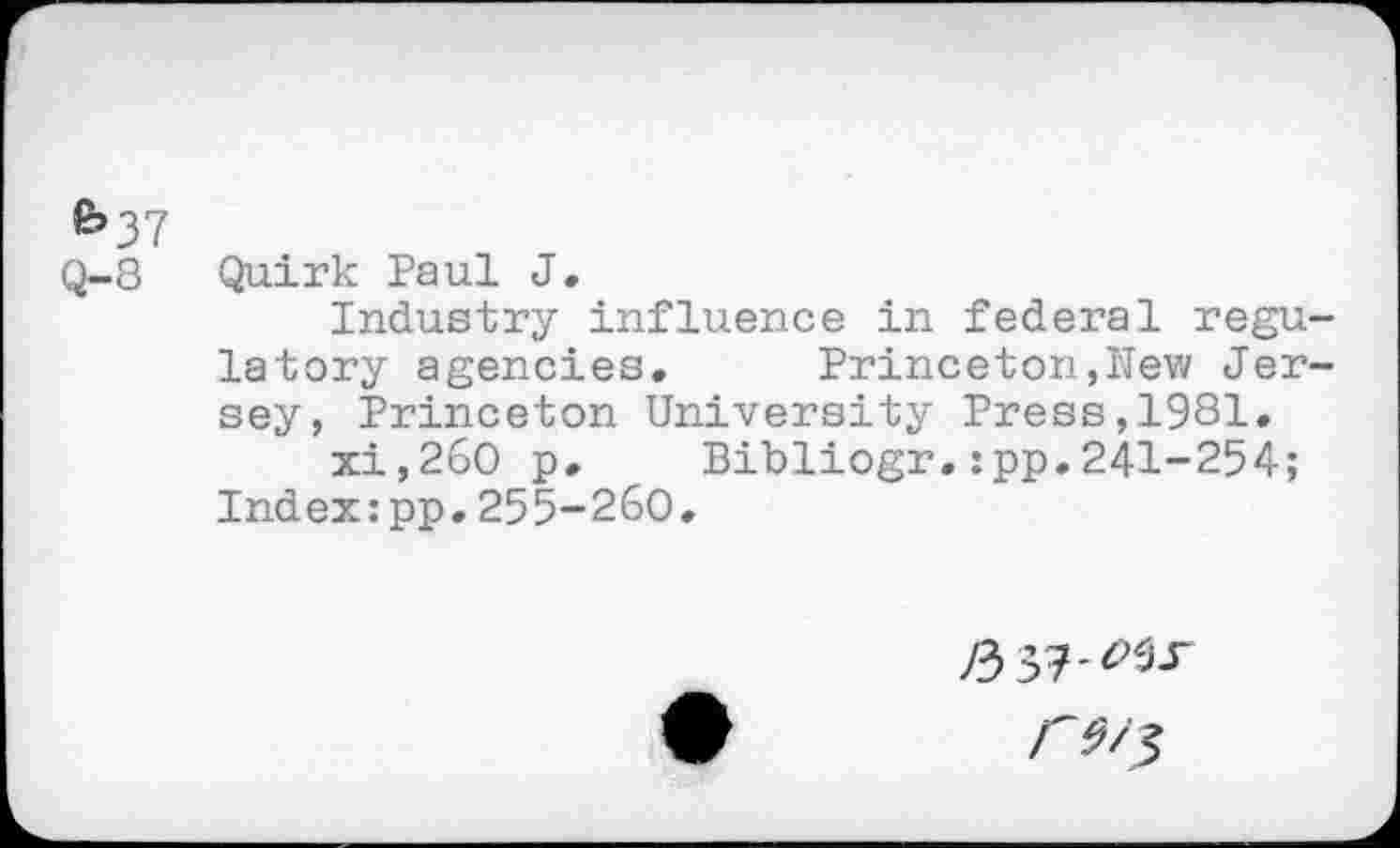 ﻿e»37
Q-8
Quirk Paul J.
Industry influence in federal regulatory agencies. Princeton,New Jersey, Princeton University Press,1981.
xi,26O p, Bibliogr.:pp.241-254;
Index:pp.255-260.
/357-^.r